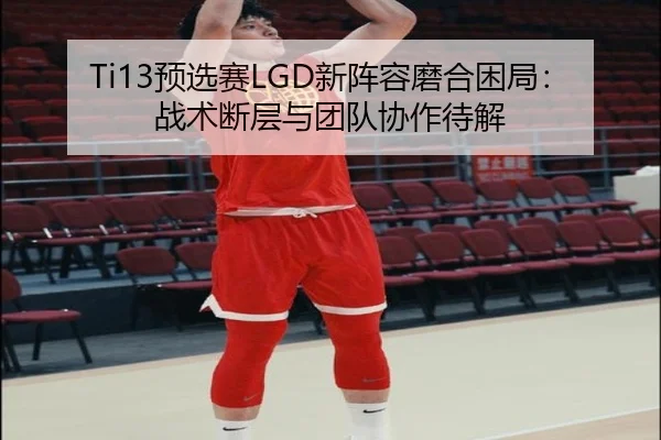 Ti13预选赛LGD新阵容磨合困局：战术断层与团队协作待解